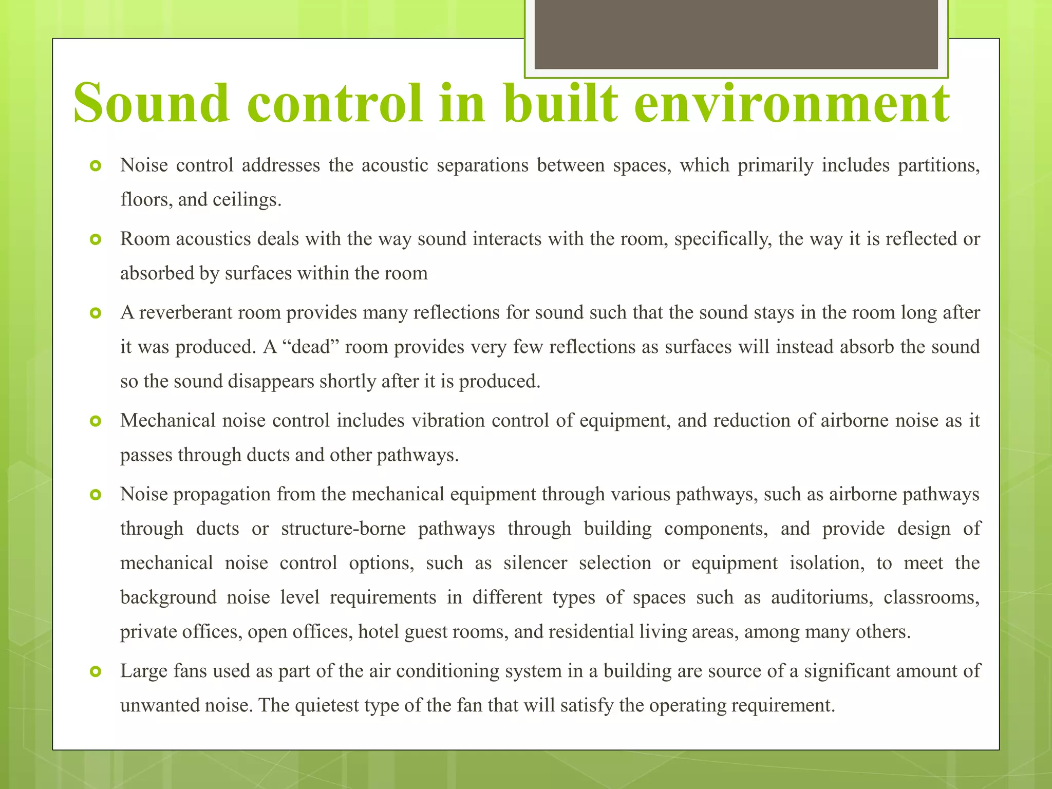 Sound control in built environment
 Noise control addresses the acoustic separations between spaces, which primarily includes partitions,
floors, and ceilings.
 Room acoustics deals with the way sound interacts with the room, specifically, the way it is reflected or
absorbed by surfaces within the room
 A reverberant room provides many reflections for sound such that the sound stays in the room long after
it was produced. A “dead” room provides very few reflections as surfaces will instead absorb the sound
so the sound disappears shortly after it is produced.
 Mechanical noise control includes vibration control of equipment, and reduction of airborne noise as it
passes through ducts and other pathways.
 Noise propagation from the mechanical equipment through various pathways, such as airborne pathways
through ducts or structure-borne pathways through building components, and provide design of
mechanical noise control options, such as silencer selection or equipment isolation, to meet the
background noise level requirements in different types of spaces such as auditoriums, classrooms,
private offices, open offices, hotel guest rooms, and residential living areas, among many others.
 Large fans used as part of the air conditioning system in a building are source of a significant amount of
unwanted noise. The quietest type of the fan that will satisfy the operating requirement.
 