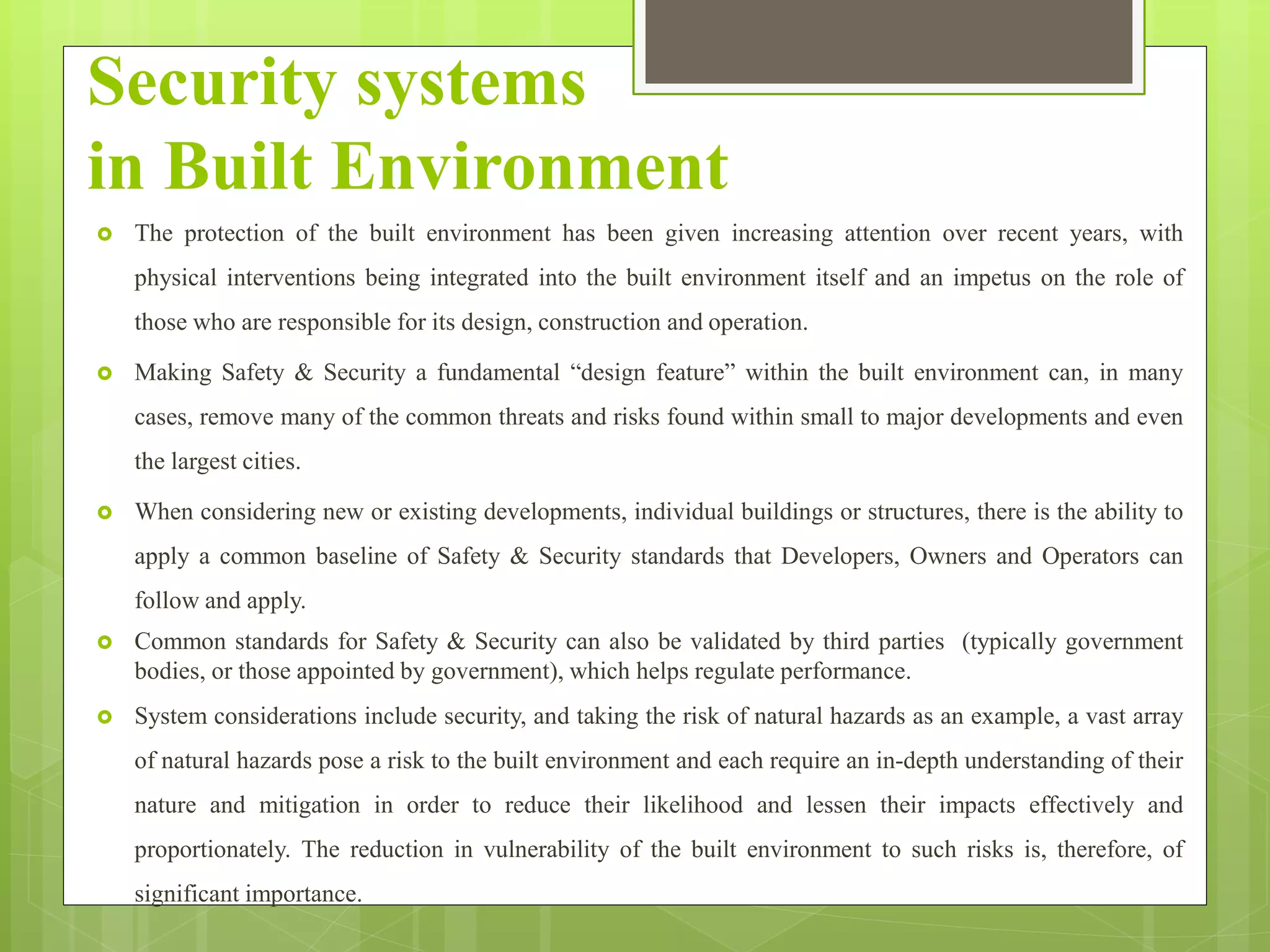 Security systems
in Built Environment
 The protection of the built environment has been given increasing attention over recent years, with
physical interventions being integrated into the built environment itself and an impetus on the role of
those who are responsible for its design, construction and operation.
 Making Safety & Security a fundamental “design feature” within the built environment can, in many
cases, remove many of the common threats and risks found within small to major developments and even
the largest cities.
 When considering new or existing developments, individual buildings or structures, there is the ability to
apply a common baseline of Safety & Security standards that Developers, Owners and Operators can
follow and apply.
 Common standards for Safety & Security can also be validated by third parties (typically government
bodies, or those appointed by government), which helps regulate performance.
 System considerations include security, and taking the risk of natural hazards as an example, a vast array
of natural hazards pose a risk to the built environment and each require an in-depth understanding of their
nature and mitigation in order to reduce their likelihood and lessen their impacts effectively and
proportionately. The reduction in vulnerability of the built environment to such risks is, therefore, of
significant importance.
 