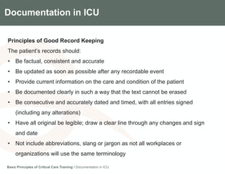 Components of the Gradian CCV SystemDocumentation in ICU
Principles of Good Record Keeping
The patient’s records should:
• Be factual, consistent and accurate
• Be updated as soon as possible after any recordable event
• Provide current information on the care and condition of the patient
• Be documented clearly in such a way that the text cannot be erased
• Be consecutive and accurately dated and timed, with all entries signed
(including any alterations)
• Have all original be legible; draw a clear line through any changes and sign
and date
• Not include abbreviations, slang or jargon as not all workplaces or
organizations will use the same terminology
Basic Principles of Critical Care Training I Documentation in ICU
 