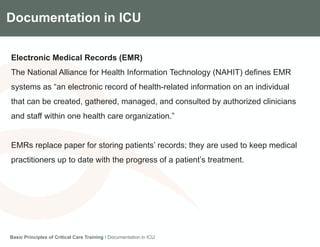 Components of the Gradian CCV SystemDocumentation in ICU
Electronic Medical Records (EMR)
The National Alliance for Health Information Technology (NAHIT) defines EMR
systems as “an electronic record of health-related information on an individual
that can be created, gathered, managed, and consulted by authorized clinicians
and staff within one health care organization.”
EMRs replace paper for storing patients’ records; they are used to keep medical
practitioners up to date with the progress of a patient’s treatment.
Basic Principles of Critical Care Training I Documentation in ICU
 