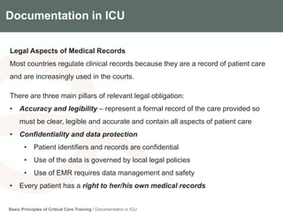 Components of the Gradian CCV SystemDocumentation in ICU
Legal Aspects of Medical Records
Most countries regulate clinical records because they are a record of patient care
and are increasingly used in the courts.
There are three main pillars of relevant legal obligation:
• Accuracy and legibility – represent a formal record of the care provided so
must be clear, legible and accurate and contain all aspects of patient care
• Confidentiality and data protection
• Patient identifiers and records are confidential
• Use of the data is governed by local legal policies
• Use of EMR requires data management and safety
• Every patient has a right to her/his own medical records
Basic Principles of Critical Care Training I Documentation in ICU
 