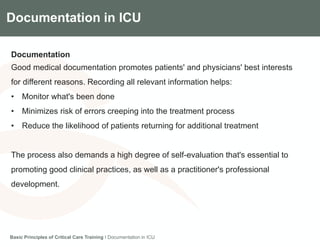 Components of the Gradian CCV SystemDocumentation in ICU
Documentation
Good medical documentation promotes patients' and physicians' best interests
for different reasons. Recording all relevant information helps:
• Monitor what's been done
• Minimizes risk of errors creeping into the treatment process
• Reduce the likelihood of patients returning for additional treatment
The process also demands a high degree of self-evaluation that's essential to
promoting good clinical practices, as well as a practitioner's professional
development.
Basic Principles of Critical Care Training I Documentation in ICU
 