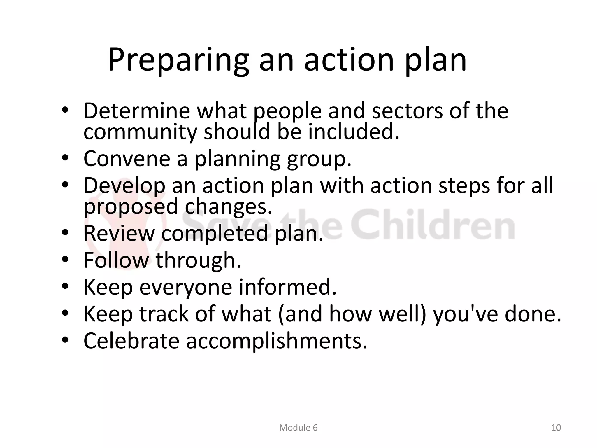 Preparing an action plan
• Determine what people and sectors of the
community should be included.
• Convene a planning group.
• Develop an action plan with action steps for all
proposed changes.
• Review completed plan.
• Follow through.
• Keep everyone informed.
• Keep track of what (and how well) you've done.
• Celebrate accomplishments.
Module 6 10
 