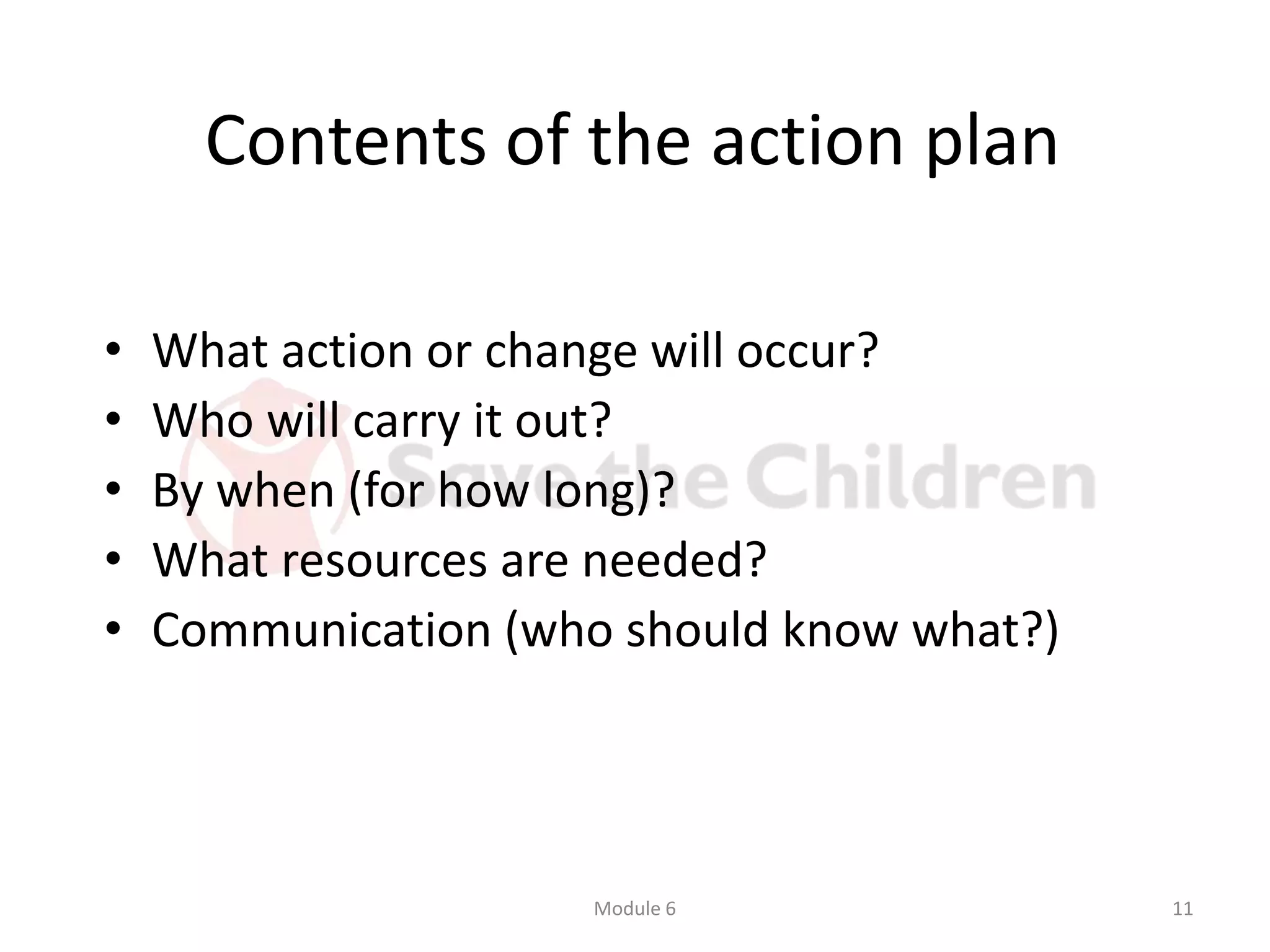 Contents of the action plan
• What action or change will occur?
• Who will carry it out?
• By when (for how long)?
• What resources are needed?
• Communication (who should know what?)
Module 6 11
 
