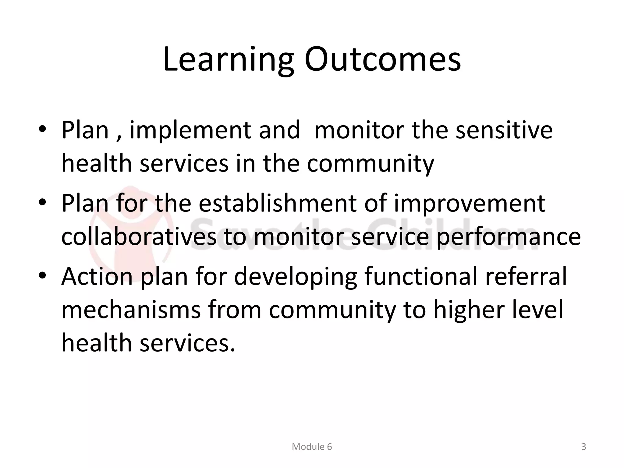 Learning Outcomes
• Plan , implement and monitor the sensitive
health services in the community
• Plan for the establishment of improvement
collaboratives to monitor service performance
• Action plan for developing functional referral
mechanisms from community to higher level
health services.
Module 6 3
 
