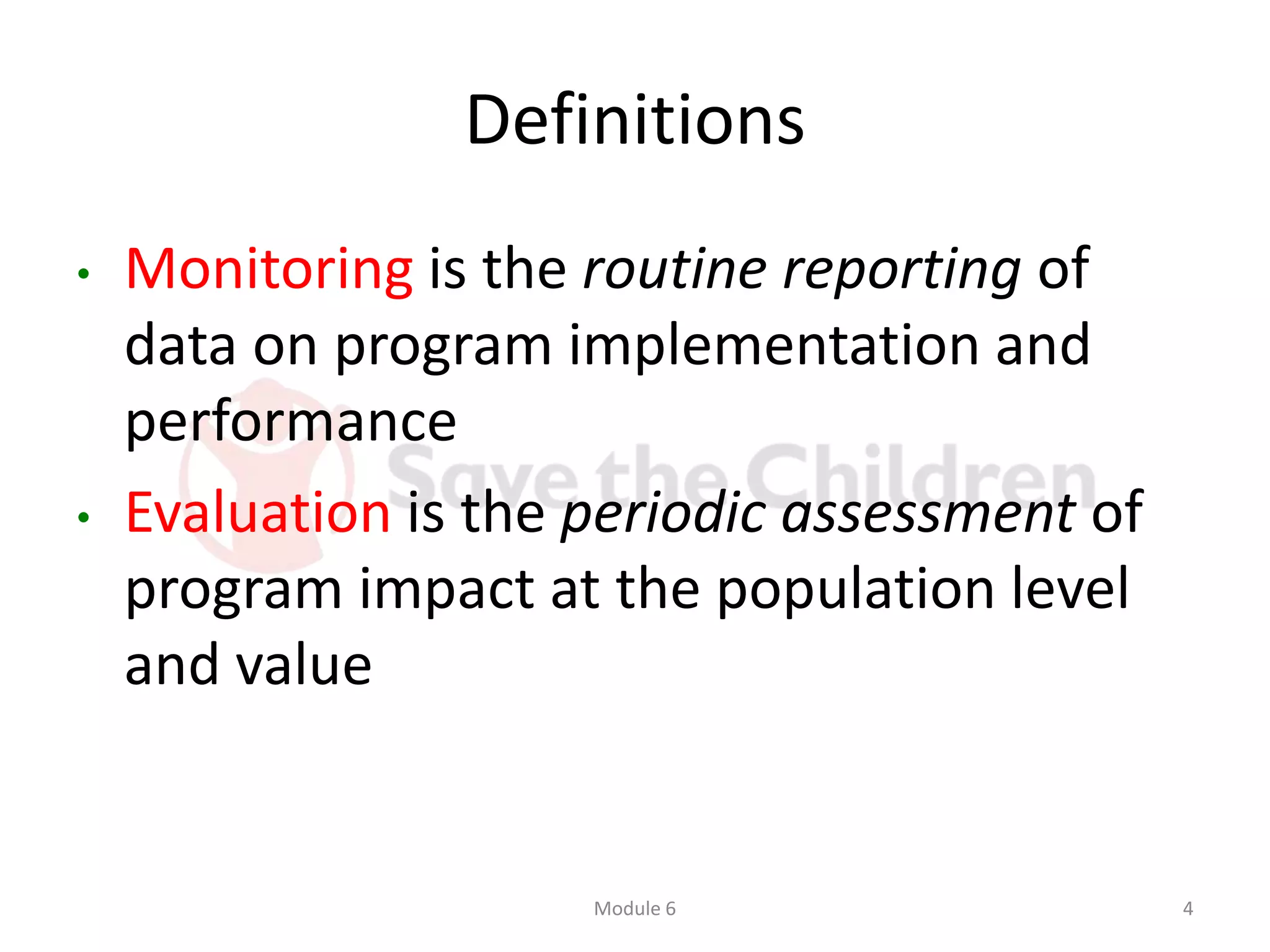 Definitions
• Monitoring is the routine reporting of
data on program implementation and
performance
• Evaluation is the periodic assessment of
program impact at the population level
and value
Module 6 4
 