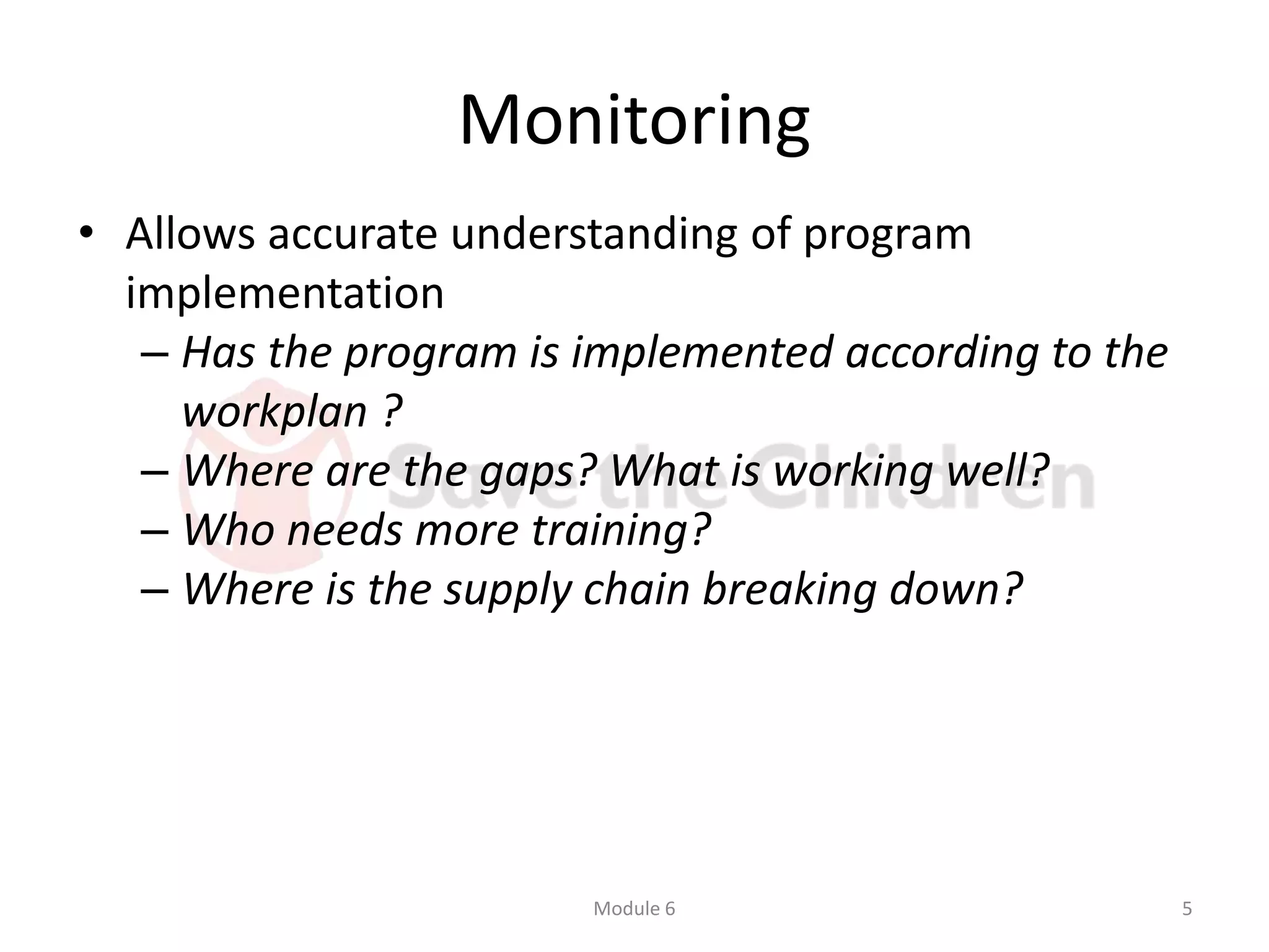 Monitoring
• Allows accurate understanding of program
implementation
– Has the program is implemented according to the
workplan ?
– Where are the gaps? What is working well?
– Who needs more training?
– Where is the supply chain breaking down?
Module 6 5
 