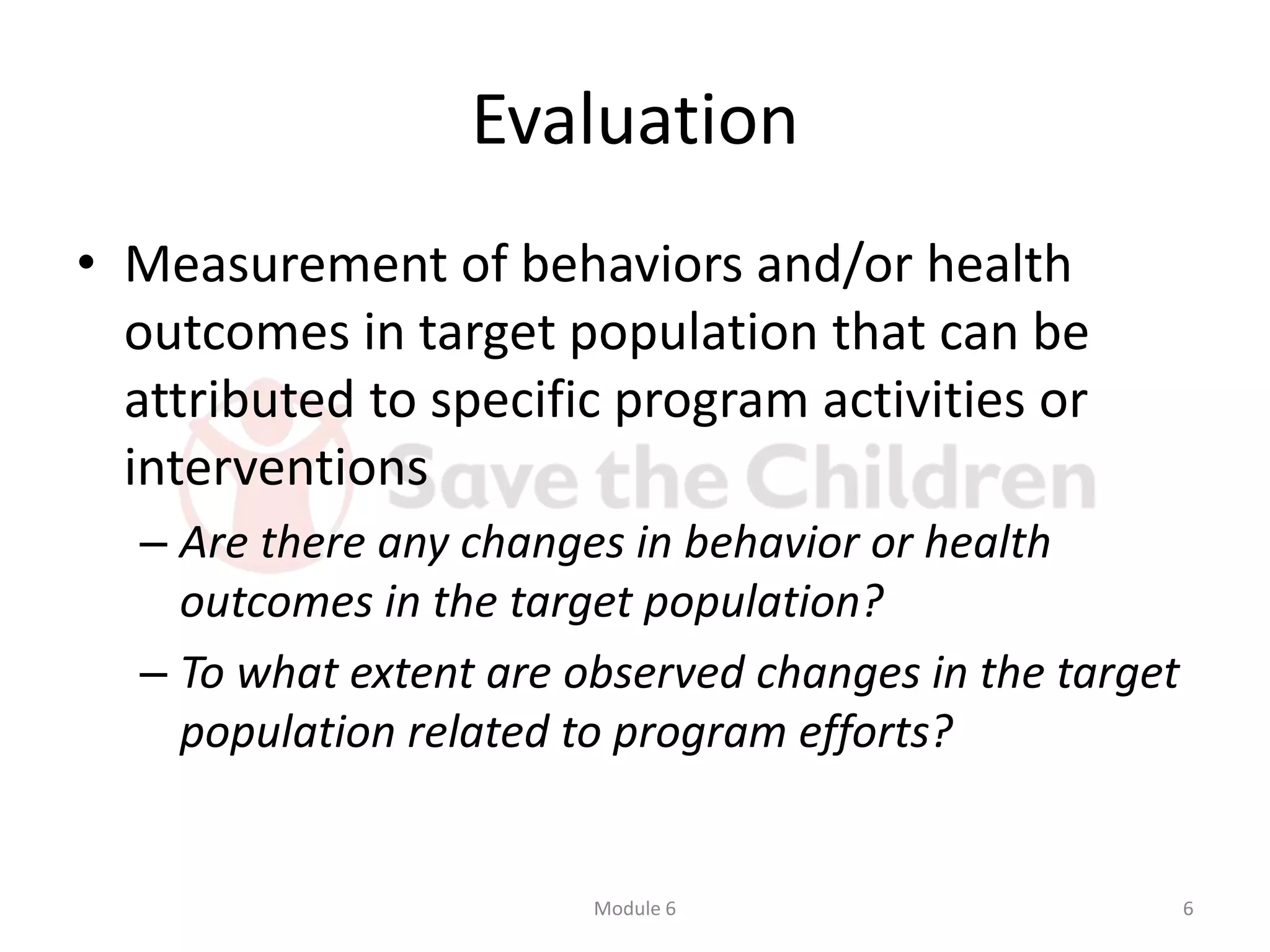 Evaluation
• Measurement of behaviors and/or health
outcomes in target population that can be
attributed to specific program activities or
interventions
– Are there any changes in behavior or health
outcomes in the target population?
– To what extent are observed changes in the target
population related to program efforts?
Module 6 6
 