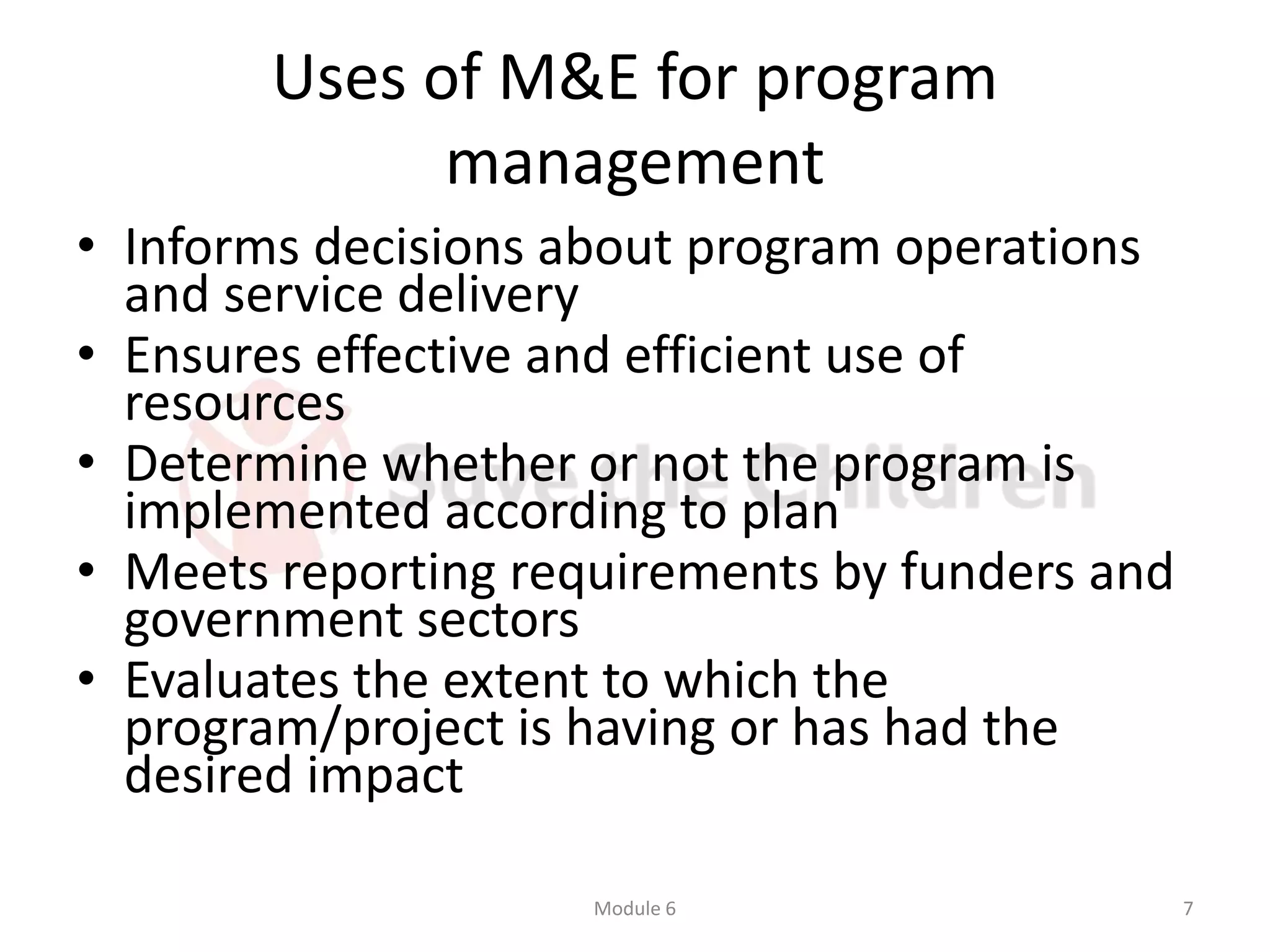 Uses of M&E for program
management
• Informs decisions about program operations
and service delivery
• Ensures effective and efficient use of
resources
• Determine whether or not the program is
implemented according to plan
• Meets reporting requirements by funders and
government sectors
• Evaluates the extent to which the
program/project is having or has had the
desired impact
Module 6 7
 