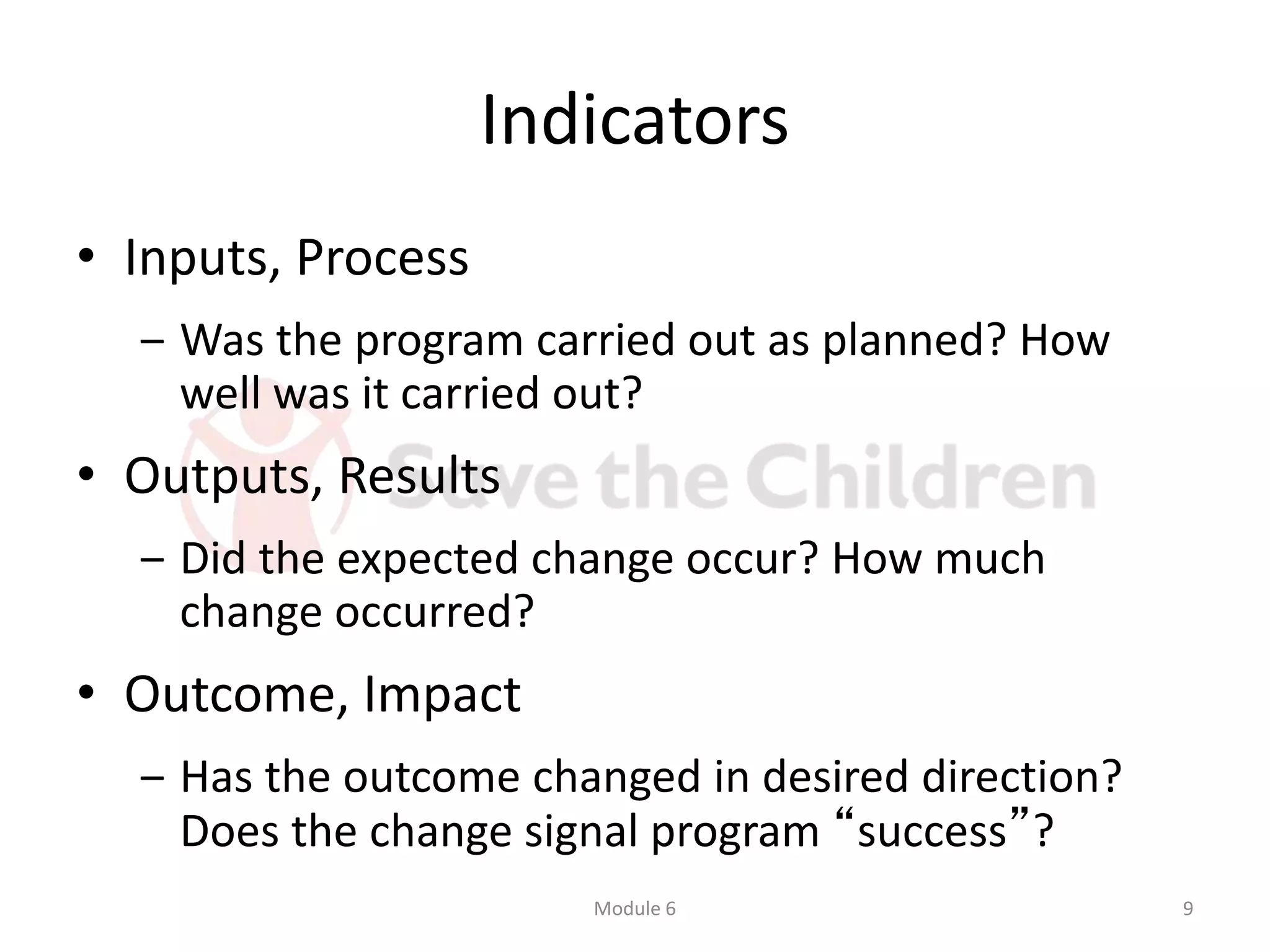 Indicators
• Inputs, Process
‒ Was the program carried out as planned? How
well was it carried out?
• Outputs, Results
‒ Did the expected change occur? How much
change occurred?
• Outcome, Impact
‒ Has the outcome changed in desired direction?
Does the change signal program “success”?
Module 6 9
 