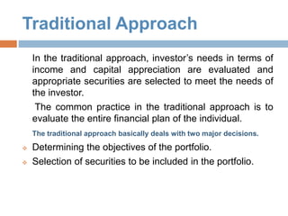 Traditional Approach
In the traditional approach, investor’s needs in terms of
income and capital appreciation are evaluated and
appropriate securities are selected to meet the needs of
the investor.
The common practice in the traditional approach is to
evaluate the entire financial plan of the individual.
The traditional approach basically deals with two major decisions.
 Determining the objectives of the portfolio.
 Selection of securities to be included in the portfolio.
 
