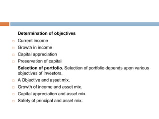 Determination of objectives
 Current income
 Growth in income
 Capital appreciation
 Preservation of capital
Selection of portfolio. Selection of portfolio depends upon various
objectives of investors.
 A Objective and asset mix.
 Growth of income and asset mix.
 Capital appreciation and asset mix.
 Safety of principal and asset mix.
 