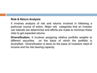 Risk & Return Analysis:
It involves analysis of risk and returns involved in following a
particular course of action. Major risk categories that an investor
can tolerate are determined and efforts are made to minimize these
risks to get expected returns.
Diversification: It involves assigning relative portfolio weights to
different securities on the basis of which the portfolio is
diversified. Diversification is done on the basis of investors need of
income and his risk bearing capacity
 