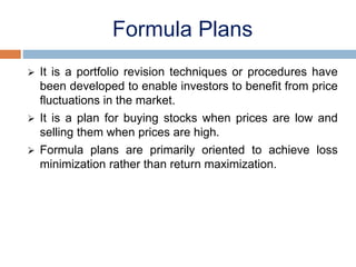 Formula Plans
 It is a portfolio revision techniques or procedures have
been developed to enable investors to benefit from price
fluctuations in the market.
 It is a plan for buying stocks when prices are low and
selling them when prices are high.
 Formula plans are primarily oriented to achieve loss
minimization rather than return maximization.
 