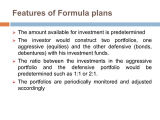 Features of Formula plans
 The amount available for investment is predetermined
 The investor would construct two portfolios, one
aggressive (equities) and the other defensive (bonds,
debentures) with his investment funds.
 The ratio between the investments in the aggressive
portfolio and the defensive portfolio would be
predetermined such as 1:1 or 2:1.
 The portfolios are periodically monitored and adjusted
accordingly
 