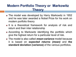 Modern Portfolio Theory or Markowitz
Theory
The model was developed by Harry Markowitz in 1952
and he was later awarded a Nobel Prize for his work on
modern portfolio theory
It is a theoretical framework for analysis of risk and
return and their inter relationship
According to Markowitz identifying the portfolio which
give the highest return for a particular level of risk.
The model is also called mean-variance model because
it is based on expected returns (mean) and the
standard deviation (variance) of the various portfolios.
 