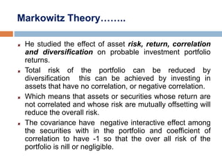 Markowitz Theory……..
He studied the effect of asset risk, return, correlation
and diversification on probable investment portfolio
returns.
Total risk of the portfolio can be reduced by
diversification this can be achieved by investing in
assets that have no correlation, or negative correlation.
Which means that assets or securities whose return are
not correlated and whose risk are mutually offsetting will
reduce the overall risk.
The covariance have negative interactive effect among
the securities with in the portfolio and coefficient of
correlation to have -1 so that the over all risk of the
portfolio is nill or negligible.
 