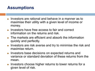 Assumptions
Investors are rational and behave in a manner as to
maximise their utility with a given level of income or
money.
Investors have free access to fair and correct
information on the returns and risk.
The markets are efficient and absorb the information
quickly and perfectly.
Investors are risk averse and try to minimise the risk and
maximise return.
Investors base decisions on expected returns and
variance or standard deviation of these returns from the
mean.
Investors choose higher returns to lower returns for a
given level of risk.
 