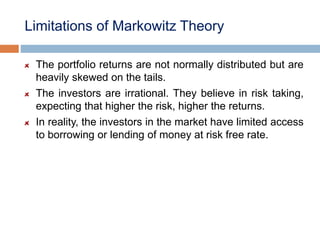 Limitations of Markowitz Theory
The portfolio returns are not normally distributed but are
heavily skewed on the tails.
The investors are irrational. They believe in risk taking,
expecting that higher the risk, higher the returns.
In reality, the investors in the market have limited access
to borrowing or lending of money at risk free rate.
 