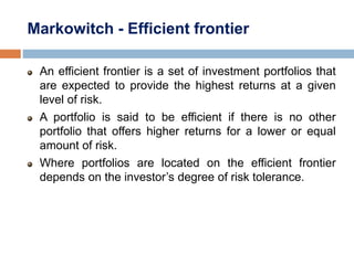 Markowitch - Efficient frontier
An efficient frontier is a set of investment portfolios that
are expected to provide the highest returns at a given
level of risk.
A portfolio is said to be efficient if there is no other
portfolio that offers higher returns for a lower or equal
amount of risk.
Where portfolios are located on the efficient frontier
depends on the investor’s degree of risk tolerance.
 