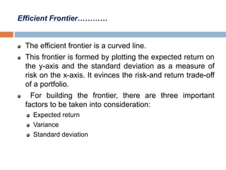 Efficient Frontier…………
The efficient frontier is a curved line.
This frontier is formed by plotting the expected return on
the y-axis and the standard deviation as a measure of
risk on the x-axis. It evinces the risk-and return trade-off
of a portfolio.
For building the frontier, there are three important
factors to be taken into consideration:
Expected return
Variance
Standard deviation
 