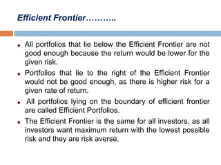 Efficient Frontier………..
All portfolios that lie below the Efficient Frontier are not
good enough because the return would be lower for the
given risk.
Portfolios that lie to the right of the Efficient Frontier
would not be good enough, as there is higher risk for a
given rate of return.
All portfolios lying on the boundary of efficient frontier
are called Efficient Portfolios.
The Efficient Frontier is the same for all investors, as all
investors want maximum return with the lowest possible
risk and they are risk averse.
 