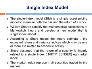 Single Index Model
The single-index model (SIM) is a simple asset pricing
model to measure both the risk and the return of a stock.
William Sharpe simplify the mathematical calculations of
Markowitch theory and develop a new model that is
single index model.
According to Sharp model the theory estimate , the
expected return and variance indices which may be one
or more are related to economic activity.
Sharp assumed that the return of a security is linearly
related to a single Index ( NIFTY, SENSEX) eg market
index.
The market index represent all securities traded in the
market
 