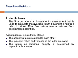 Single Index Model……..
In simple terms
The Sharpe ratio is an investment measurement that is
used to calculate the average return beyond the risk free
rate of return. Risk free return means returns from
government securities.
Assumptions of Single Index Model;
The security return are related to each other
The expected return and variance of the index are same
The return on individual security is determined by
unpredictable sources
 