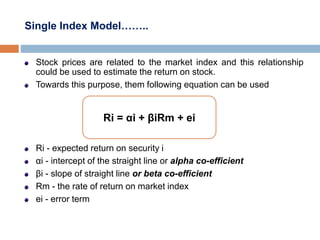 Single Index Model……..
Stock prices are related to the market index and this relationship
could be used to estimate the return on stock.
Towards this purpose, them following equation can be used
Ri - expected return on security i
αi - intercept of the straight line or alpha co-efficient
βi - slope of straight line or beta co-efficient
Rm - the rate of return on market index
ei - error term
Ri = αi + βiRm + ei
 