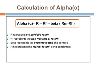 Calculation of Alpha(α)
R represents the portfolio return
Rf represents the risk-free rate of return
Beta represents the systematic risk of a portfolio
Rm represents the market return, per a benchmark
Alpha (α)= R – Rf – beta ( Rm-Rf )
 