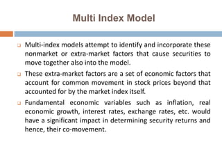 Multi Index Model
 Multi-index models attempt to identify and incorporate these
nonmarket or extra-market factors that cause securities to
move together also into the model.
 These extra-market factors are a set of economic factors that
account for common movement in stock prices beyond that
accounted for by the market index itself.
 Fundamental economic variables such as inflation, real
economic growth, interest rates, exchange rates, etc. would
have a significant impact in determining security returns and
hence, their co-movement.
 