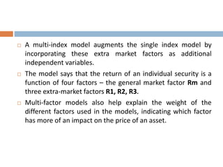  A multi-index model augments the single index model by
incorporating these extra market factors as additional
independent variables.
 The model says that the return of an individual security is a
function of four factors – the general market factor Rm and
three extra-market factors R1, R2, R3.
 Multi-factor models also help explain the weight of the
different factors used in the models, indicating which factor
has more of an impact on the price of an asset.
 