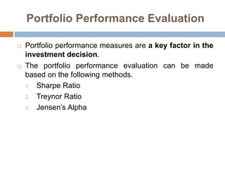 Portfolio Performance Evaluation
 Portfolio performance measures are a key factor in the
investment decision.
 The portfolio performance evaluation can be made
based on the following methods.
1. Sharpe Ratio
2. Treynor Ratio
3. Jensen’s Alpha
 