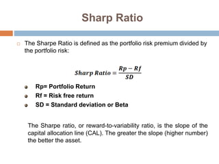 Sharp Ratio
 The Sharpe Ratio is defined as the portfolio risk premium divided by
the portfolio risk:
Rp= Portfolio Return
Rf = Risk free return
SD = Standard deviation or Beta
The Sharpe ratio, or reward-to-variability ratio, is the slope of the
capital allocation line (CAL). The greater the slope (higher number)
the better the asset.
 