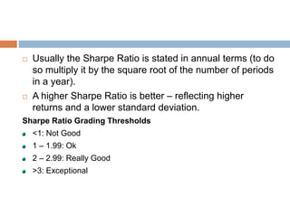  Usually the Sharpe Ratio is stated in annual terms (to do
so multiply it by the square root of the number of periods
in a year).
 A higher Sharpe Ratio is better – reflecting higher
returns and a lower standard deviation.
Sharpe Ratio Grading Thresholds
<1: Not Good
1 – 1.99: Ok
2 – 2.99: Really Good
>3: Exceptional
 