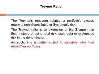 Treynor Ratio
The Treynor's measure related a portfolio's excess
return to non-diversifiable or Systematic risk.
The Treynor ratio is an extension of the Sharpe ratio
that, instead of using total risk, uses beta or systematic
risk in the denominator.
As such, this is better suited to investors who hold
diversified portfolios.
 
