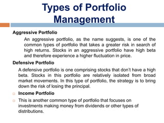 Types of Portfolio
Management
Aggressive Portfolio
An aggressive portfolio, as the name suggests, is one of the
common types of portfolio that takes a greater risk in search of
high returns. Stocks in an aggressive portfolio have high beta
and therefore experience a higher fluctuation in price.
Defensive Portfolio
A defensive portfolio is one comprising stocks that don’t have a high
beta. Stocks in this portfolio are relatively isolated from broad
market movements. In this type of portfolio, the strategy is to bring
down the risk of losing the principal.
 Income Portfolio
 This is another common type of portfolio that focuses on
investments making money from dividends or other types of
distributions.
 