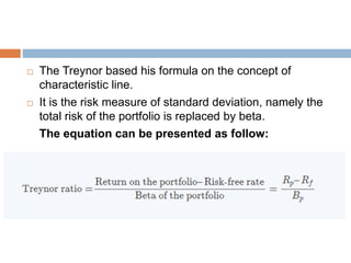  The Treynor based his formula on the concept of
characteristic line.
 It is the risk measure of standard deviation, namely the
total risk of the portfolio is replaced by beta.
The equation can be presented as follow:
 