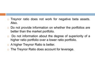  Treynor ratio does not work for negative beta assets.
Also.
 Do not provide information on whether the portfolios are
better than the market portfolio.
 Do not information about the degree of superiority of a
higher ratio portfolio over a lower ratio portfolio.
 A higher Treynor Ratio is better.
 The Treynor Ratio does account for leverage.
 