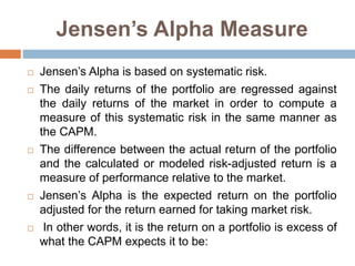 Jensen’s Alpha Measure
 Jensen’s Alpha is based on systematic risk.
 The daily returns of the portfolio are regressed against
the daily returns of the market in order to compute a
measure of this systematic risk in the same manner as
the CAPM.
 The difference between the actual return of the portfolio
and the calculated or modeled risk-adjusted return is a
measure of performance relative to the market.
 Jensen’s Alpha is the expected return on the portfolio
adjusted for the return earned for taking market risk.
 In other words, it is the return on a portfolio is excess of
what the CAPM expects it to be:
 