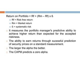 Return on Portfolio = Rf + (Rm – Rf) x ß
 Rf = Risk free return
 Rm = Market return
 ß = systematic risk
 It measures the portfolio manager's predictive ability to
achieve higher return than expected for the accepted
riskiness.
 The ability to earn returns through sucessful prediction
of security prices on a standard measurement.
 The larger the alpha the better.
 The CAPM predicts a zero alpha.
 