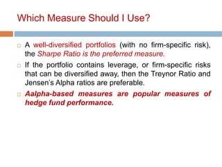 Which Measure Should I Use?
 A well-diversified portfolios (with no firm-specific risk),
the Sharpe Ratio is the preferred measure.
 If the portfolio contains leverage, or firm-specific risks
that can be diversified away, then the Treynor Ratio and
Jensen’s Alpha ratios are preferable.
 Aalpha-based measures are popular measures of
hedge fund performance.
 