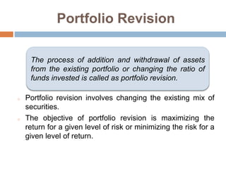 Portfolio Revision
o Portfolio revision involves changing the existing mix of
securities.
o The objective of portfolio revision is maximizing the
return for a given level of risk or minimizing the risk for a
given level of return.
The process of addition and withdrawal of assets
from the existing portfolio or changing the ratio of
funds invested is called as portfolio revision.
 