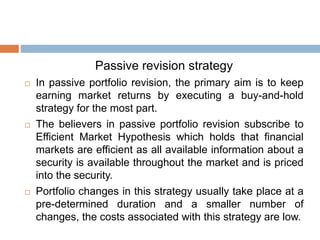 Passive revision strategy
 In passive portfolio revision, the primary aim is to keep
earning market returns by executing a buy-and-hold
strategy for the most part.
 The believers in passive portfolio revision subscribe to
Efficient Market Hypothesis which holds that financial
markets are efficient as all available information about a
security is available throughout the market and is priced
into the security.
 Portfolio changes in this strategy usually take place at a
pre-determined duration and a smaller number of
changes, the costs associated with this strategy are low.
 