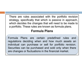 There are rules associated with the portfolio revision
strategy, specifically that which is passive in approach,
which decides the changes that will need to be made to
a portfolio. These rules are known as formula plans.
Formula Plans
Formula Plans are certain predefined rules and
regulations deciding when and how much assets an
individual can purchase or sell for portfolio revision.
Securities can be purchased and sold only when there
are changes or fluctuations in the financial market.
 