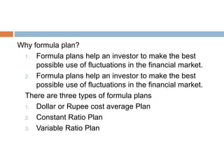 Why formula plan?
1. Formula plans help an investor to make the best
possible use of fluctuations in the financial market.
2. Formula plans help an investor to make the best
possible use of fluctuations in the financial market.
There are three types of formula plans
1. Dollar or Rupee cost average Plan
2. Constant Ratio Plan
3. Variable Ratio Plan
 