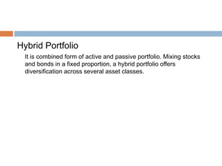 Hybrid Portfolio
It is combined form of active and passive portfolio. Mixing stocks
and bonds in a fixed proportion, a hybrid portfolio offers
diversification across several asset classes.
 