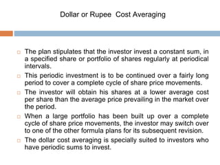 Dollar or Rupee Cost Averaging
 The plan stipulates that the investor invest a constant sum, in
a specified share or portfolio of shares regularly at periodical
intervals.
 This periodic investment is to be continued over a fairly long
period to cover a complete cycle of share price movements.
 The investor will obtain his shares at a lower average cost
per share than the average price prevailing in the market over
the period.
 When a large portfolio has been built up over a complete
cycle of share price movements, the investor may switch over
to one of the other formula plans for its subsequent revision.
 The dollar cost averaging is specially suited to investors who
have periodic sums to invest.
 