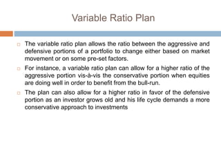 Variable Ratio Plan
 The variable ratio plan allows the ratio between the aggressive and
defensive portions of a portfolio to change either based on market
movement or on some pre-set factors.
 For instance, a variable ratio plan can allow for a higher ratio of the
aggressive portion vis-à-vis the conservative portion when equities
are doing well in order to benefit from the bull-run.
 The plan can also allow for a higher ratio in favor of the defensive
portion as an investor grows old and his life cycle demands a more
conservative approach to investments
 