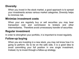 Diversity
When you invest in the stock market, a good approach is to spread
your investments across various market categories. Diversity helps
to minimize risk.
Minimize investment costs
When your are regularly buy or sell securities you may bear
transaction cost and commission to brokers and other
intermediaries. Therefore avoid unnecessary transfer of securities
Regular investment
In order to strengthen your portfolio, it is important to invest regularly.
Follow-up buying
When you are investing in a new stock, you may not know how it is
going to perform. So to be on the safe side, it is a good idea to
avoid committing your full position in one single investment.
Instead, try to invest through a follow-up strategy.
 